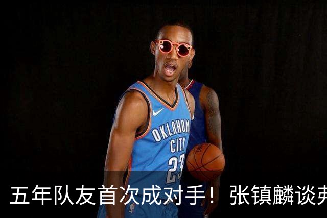 五年队友首次成对手！张镇麟谈弗格：感觉特别奇怪 他教会我很多