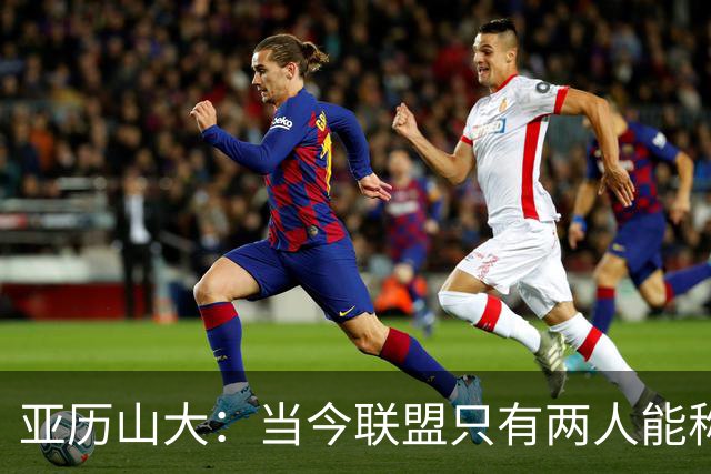 亚历山大：当今联盟只有两人能称为超级巨星！其他不能相提并论！