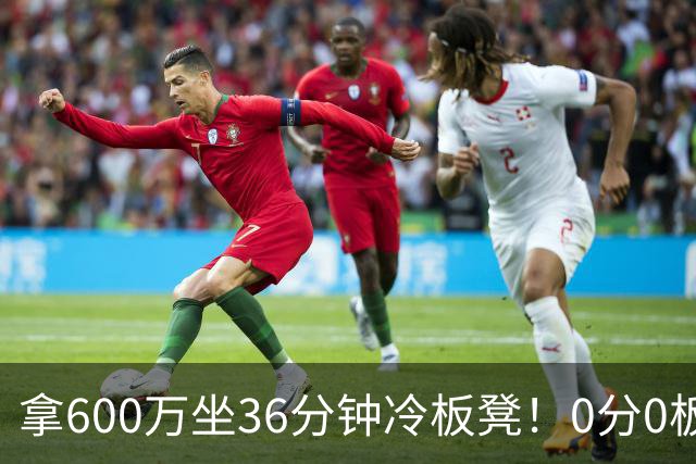 拿600万坐36分钟冷板凳！0分0板1失误2犯规，这是顶薪中锋的贡献