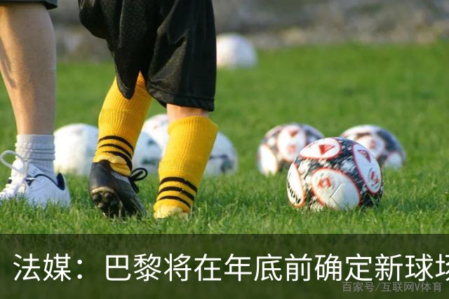 法媒：巴黎将在年底前确定新球场地点，三处选址仍在考虑中