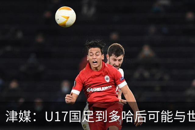 津媒：U17国足到多哈后可能与世界杯参赛队热身，目前在落实