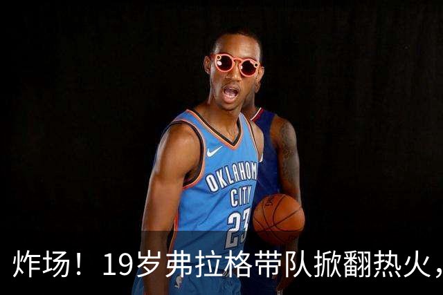 炸场！19岁弗拉格带队掀翻热火，创NBA80年历史最年轻全能纪录
