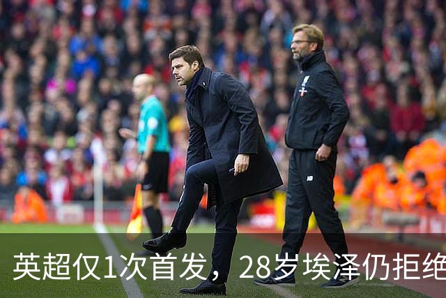 英超仅1次首发，28岁埃泽仍拒绝离队：要争位置