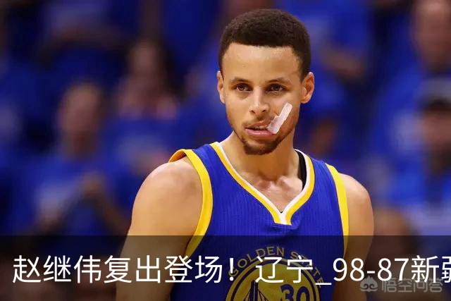 赵继伟复出登场！辽宁 98-87新疆四战全胜 库珀 27+5+11 主导全场