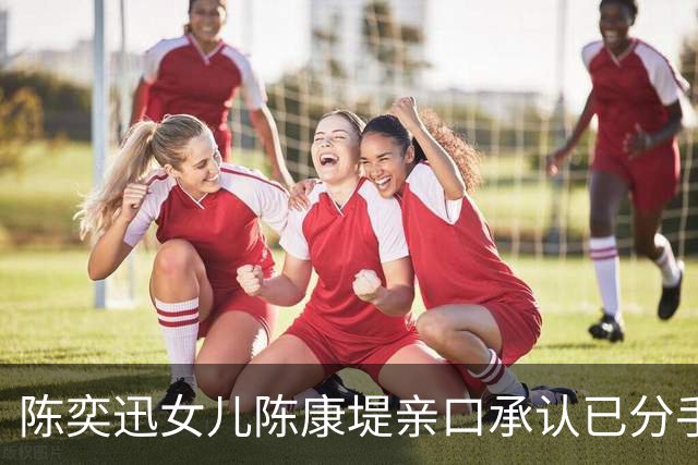 陈奕迅女儿陈康堤亲口承认已分手！直呼情绪有点低落！仍大方祝贺对方亚运夺金